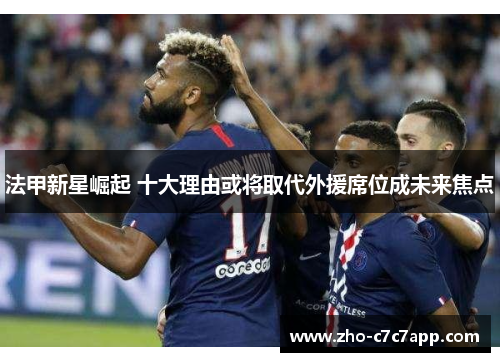 法甲新星崛起 十大理由或将取代外援席位成未来焦点 法甲新星崛起 十大理由或将取代外援席位成未来焦点